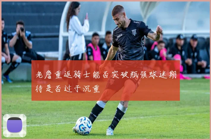 老詹重返骑士能否突破瓶颈球迷期待是否过于沉重