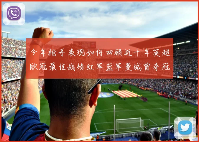 今年枪手表现如何回顾近十年英超欧冠最佳战绩红军蓝军曼城曾夺冠