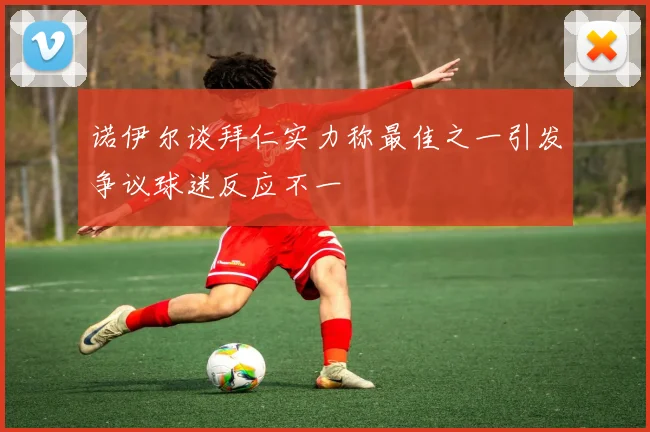 诺伊尔谈拜仁实力称最佳之一引发争议球迷反应不一