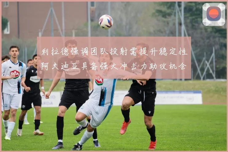 利拉德强调团队投射需提升稳定性阿夫迪亚具备强大冲击力助攻机会