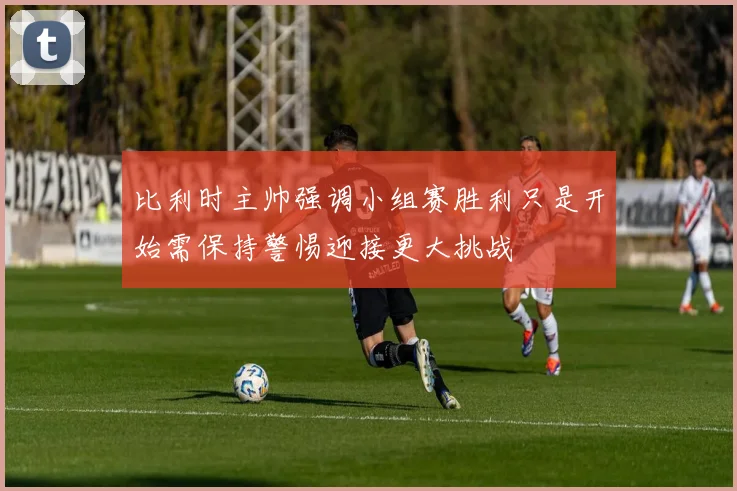 比利时主帅强调小组赛胜利只是开始需保持警惕迎接更大挑战