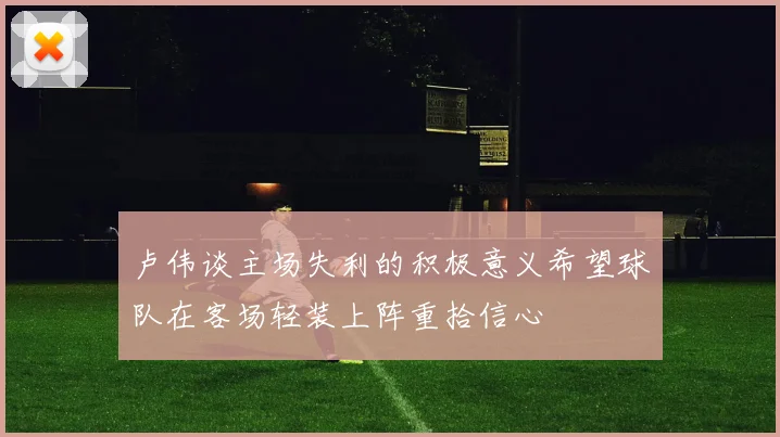卢伟谈主场失利的积极意义希望球队在客场轻装上阵重拾信心