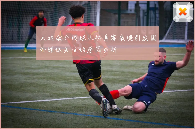 大迫敬介谈球队热身赛表现引发国外媒体关注的原因分析