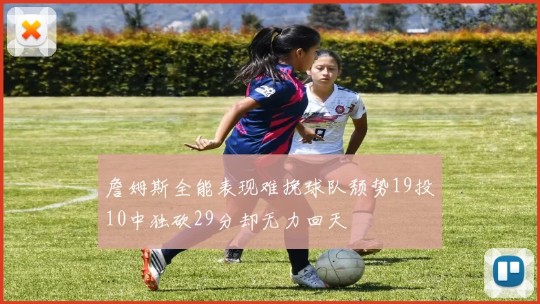 詹姆斯全能表现难挽球队颓势19投10中独砍29分却无力回天