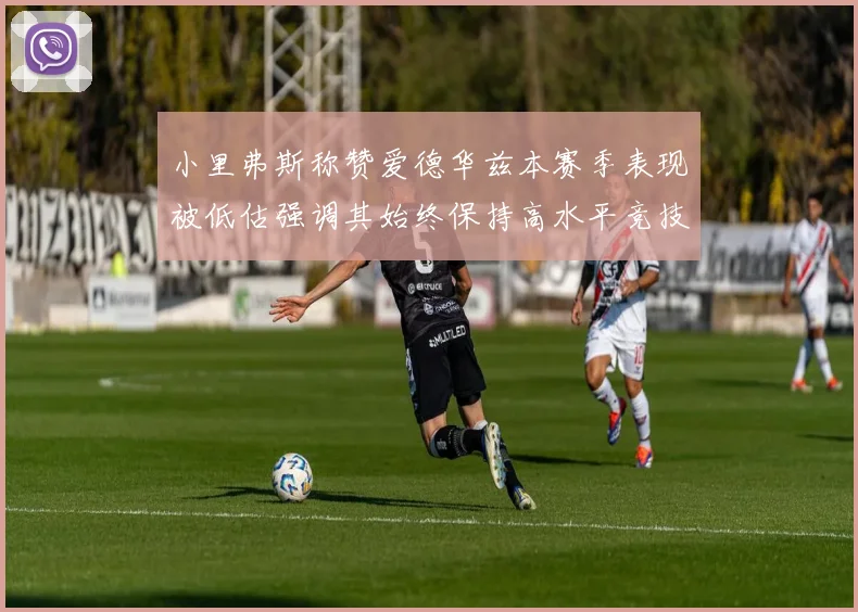 小里弗斯称赞爱德华兹本赛季表现被低估强调其始终保持高水平竞技状态