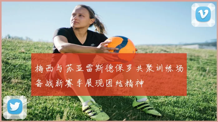 梅西与苏亚雷斯德保罗共聚训练场备战新赛季展现团结精神