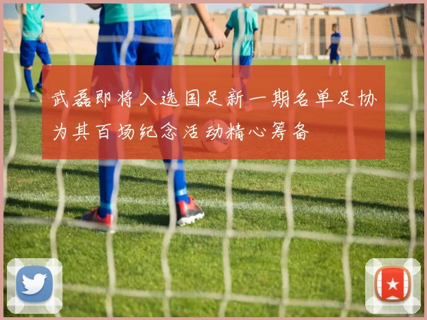 武磊即将入选国足新一期名单足协为其百场纪念活动精心筹备