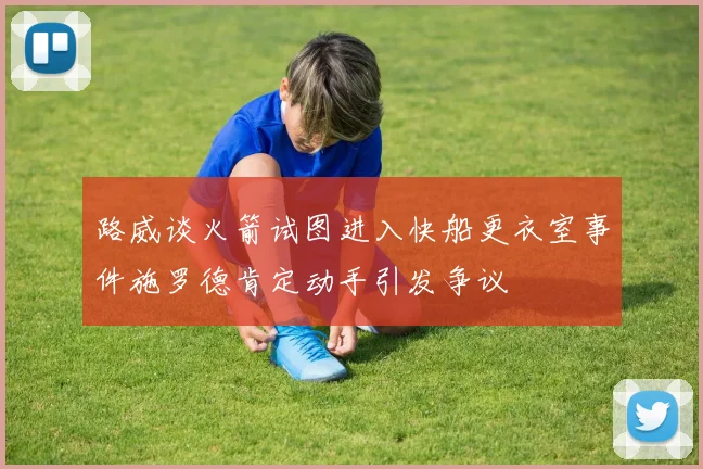 路威谈火箭试图进入快船更衣室事件施罗德肯定动手引发争议