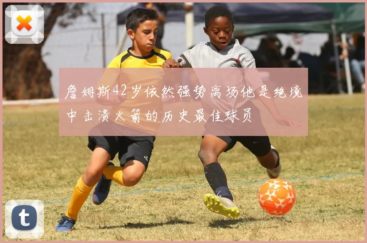 詹姆斯42岁依然强势离场他是绝境中击溃火箭的历史最佳球员
