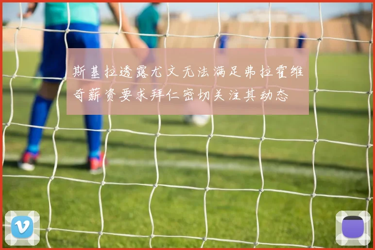 斯基拉透露尤文无法满足弗拉霍维奇薪资要求拜仁密切关注其动态